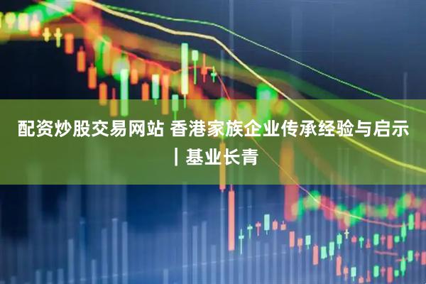 配资炒股交易网站 香港家族企业传承经验与启示｜基业长青