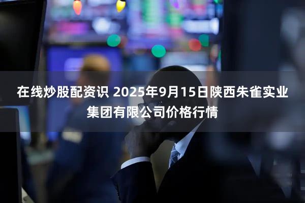 在线炒股配资识 2025年9月15日陕西朱雀实业集团有限公司价格行情
