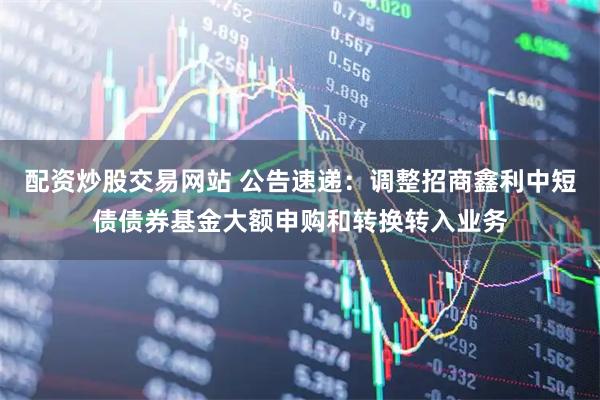 配资炒股交易网站 公告速递：调整招商鑫利中短债债券基金大额申购和转换转入业务