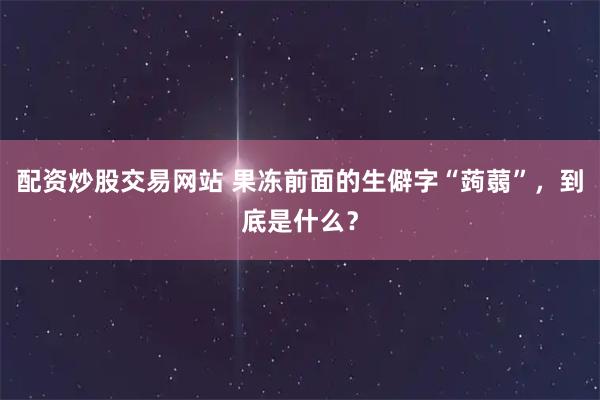 配资炒股交易网站 果冻前面的生僻字“蒟蒻”，到底是什么？