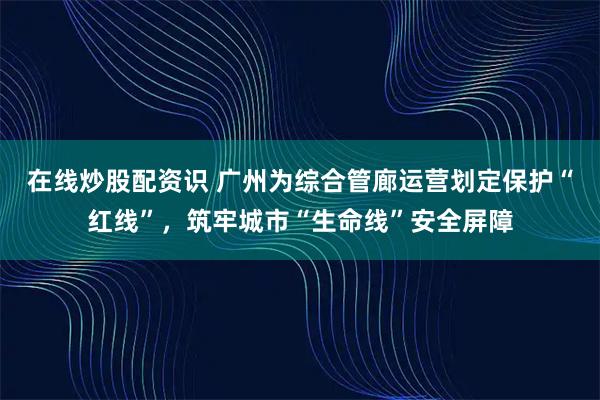 在线炒股配资识 广州为综合管廊运营划定保护“红线”，筑牢城市“生命线”安全屏障