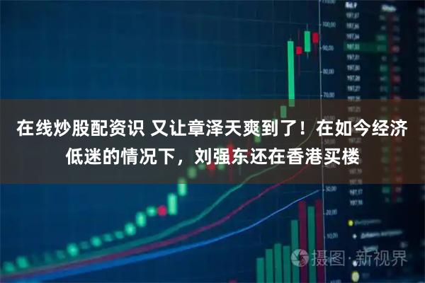 在线炒股配资识 又让章泽天爽到了！在如今经济低迷的情况下，刘强东还在香港买楼