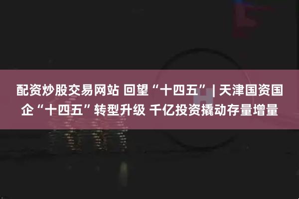 配资炒股交易网站 回望“十四五” | 天津国资国企“十四五”转型升级 千亿投资撬动存量增量
