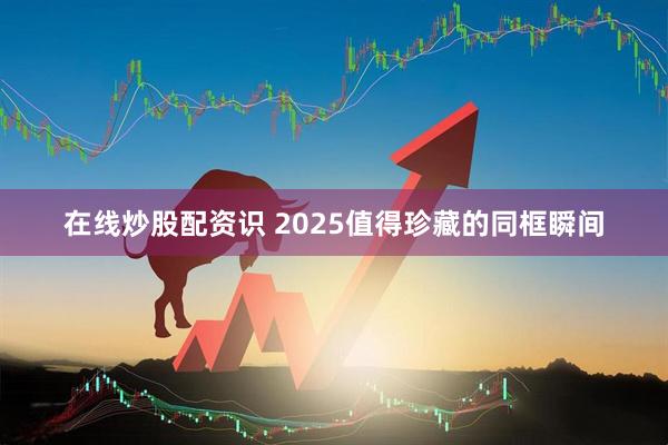 在线炒股配资识 2025值得珍藏的同框瞬间