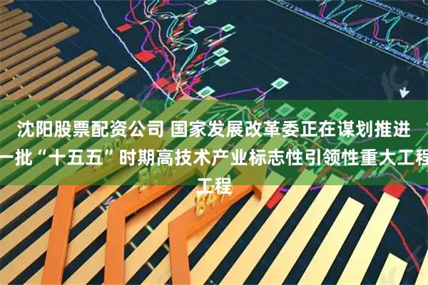 沈阳股票配资公司 国家发展改革委正在谋划推进一批“十五五”时期高技术产业标志性引领性重大工程
