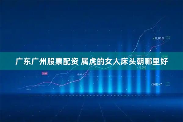 广东广州股票配资 属虎的女人床头朝哪里好