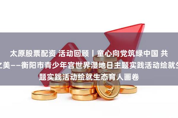 太原股票配资 活动回顾丨童心向党筑绿中国 共护湘江生态之美——衡阳市青少年宫世界湿地日主题实践活动绘就生态育人画卷