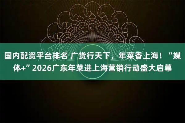 国内配资平台排名 广货行天下，年菜香上海！“媒体+”2026广东年菜进上海营销行动盛大启幕