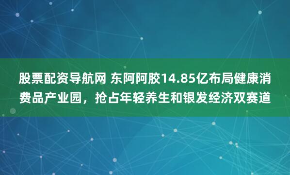 股票配资导航网 东阿阿胶14.85亿布局健康消费品产业园，抢占年轻养生和银发经济双赛道