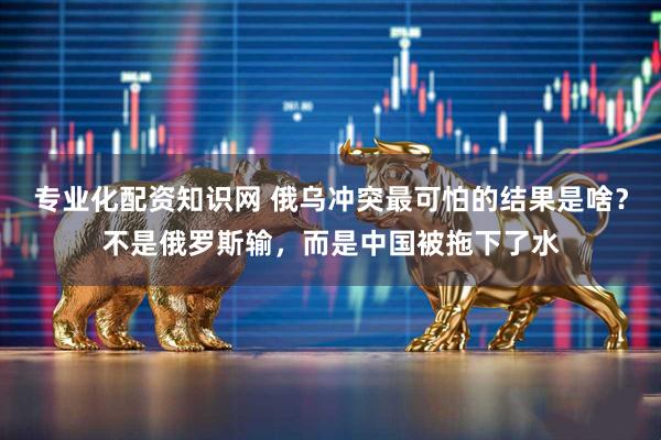 专业化配资知识网 俄乌冲突最可怕的结果是啥？不是俄罗斯输，而是中国被拖下了水