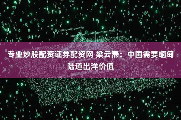 专业炒股配资证券配资网 梁云焘：中国需要缅甸陆道出洋价值