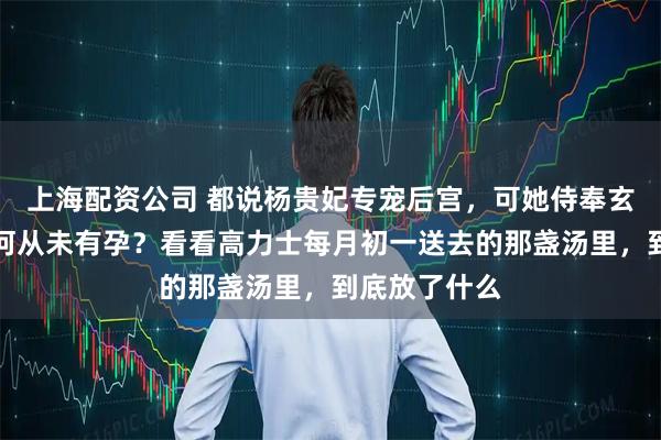 上海配资公司 都说杨贵妃专宠后宫，可她侍奉玄宗十八年为何从未有孕？看看高力士每月初一送去的那盏汤里，到底放了什么