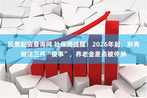 股票配资查询网 社保局提醒：2026年起，别再做这三件“傻事”，养老金差点被停掉