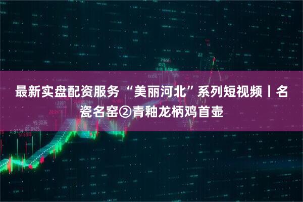 最新实盘配资服务 “美丽河北”系列短视频丨名瓷名窑②青釉龙柄鸡首壶