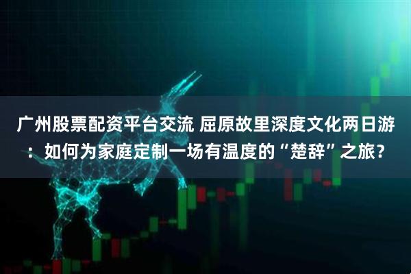 广州股票配资平台交流 屈原故里深度文化两日游：如何为家庭定制一场有温度的“楚辞”之旅？