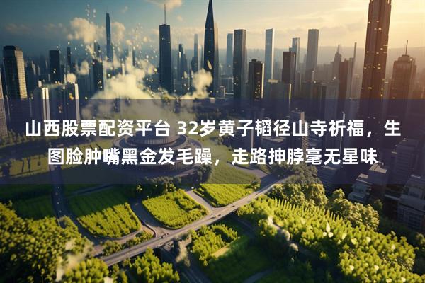 山西股票配资平台 32岁黄子韬径山寺祈福，生图脸肿嘴黑金发毛躁，走路抻脖毫无星味