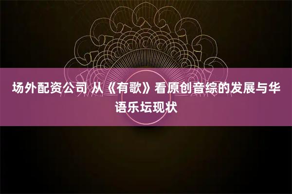 场外配资公司 从《有歌》看原创音综的发展与华语乐坛现状