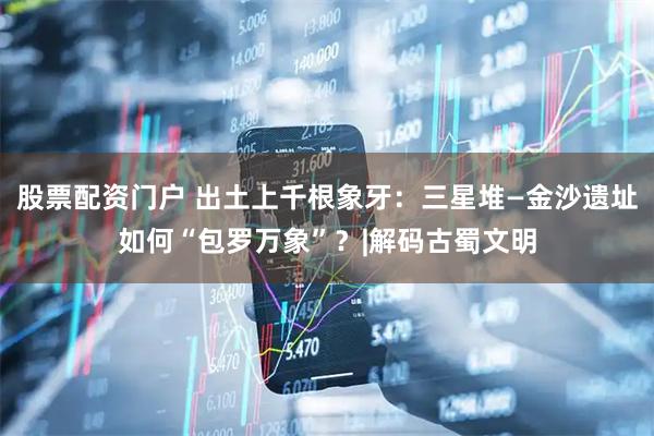 股票配资门户 出土上千根象牙：三星堆—金沙遗址如何“包罗万象”？|解码古蜀文明