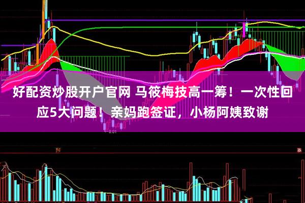 好配资炒股开户官网 马筱梅技高一筹！一次性回应5大问题！亲妈跑签证，小杨阿姨致谢