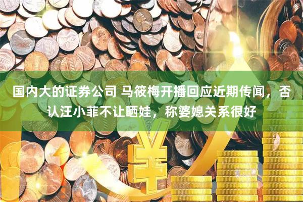 国内大的证券公司 马筱梅开播回应近期传闻，否认汪小菲不让晒娃，称婆媳关系很好