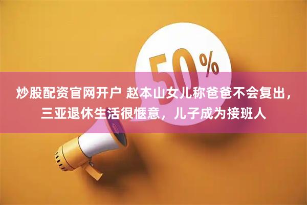 炒股配资官网开户 赵本山女儿称爸爸不会复出，三亚退休生活很惬意，儿子成为接班人