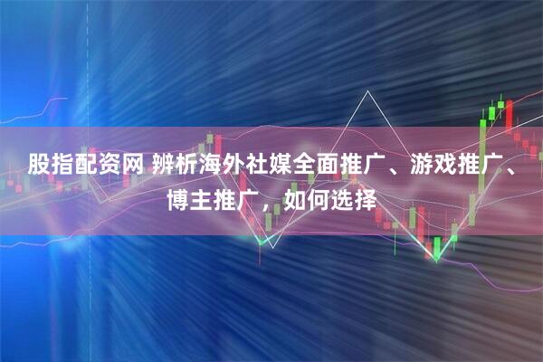 股指配资网 辨析海外社媒全面推广、游戏推广、博主推广，如何选择