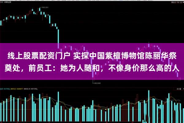 线上股票配资门户 实探中国紫檀博物馆陈丽华祭奠处，前员工：她为人随和，不像身价那么高的人