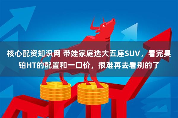 核心配资知识网 带娃家庭选大五座SUV，看完昊铂HT的配置和一口价，很难再去看别的了