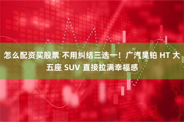 怎么配资买股票 不用纠结三选一！广汽昊铂 HT 大五座 SUV 直接拉满幸福感