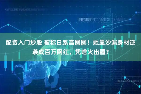 配资入门炒股 被称日系高圆圆！她靠沙漏身材逆袭成百万网红，凭啥火出圈？