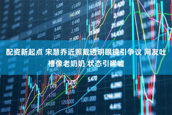 配资新起点 宋慧乔近照戴透明眼镜引争议 网友吐槽像老奶奶 状态引唏嘘