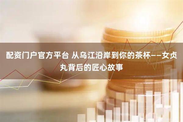 配资门户官方平台 从乌江沿岸到你的茶杯——女贞丸背后的匠心故事