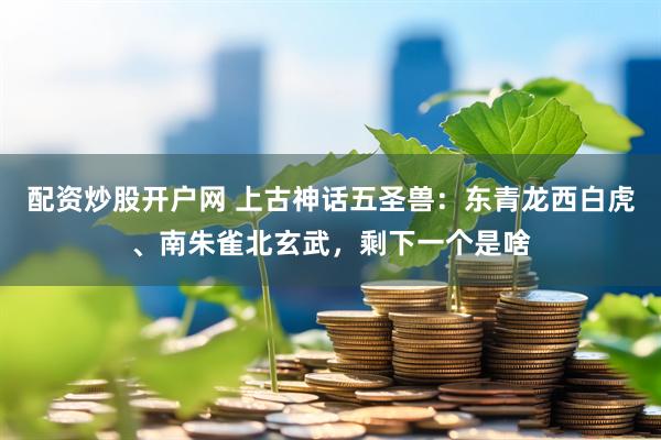配资炒股开户网 上古神话五圣兽：东青龙西白虎、南朱雀北玄武，剩下一个是啥