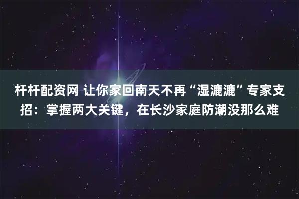 杆杆配资网 让你家回南天不再“湿漉漉”专家支招：掌握两大关键，在长沙家庭防潮没那么难