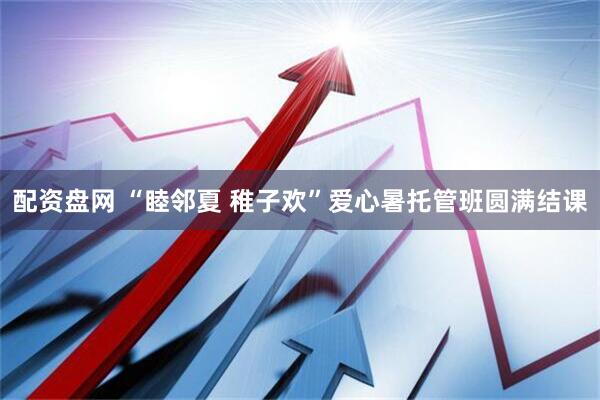 配资盘网 “睦邻夏 稚子欢”爱心暑托管班圆满结课