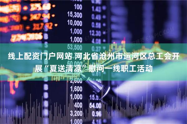 线上配资门户网站 河北省沧州市运河区总工会开展“夏送清凉”慰问一线职工活动