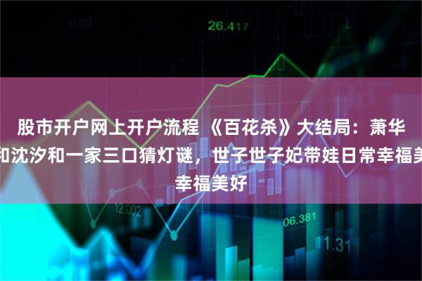 股市开户网上开户流程 《百花杀》大结局：萧华雍和沈汐和一家三口猜灯谜，世子世子妃带娃日常幸福美好