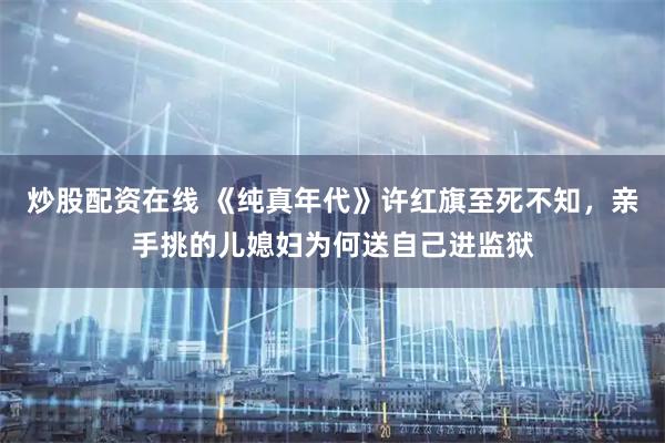 炒股配资在线 《纯真年代》许红旗至死不知，亲手挑的儿媳妇为何送自己进监狱